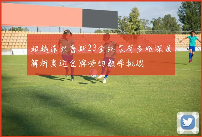 超越菲尔普斯23金纪录有多难深度解析奥运金牌榜的巅峰挑战