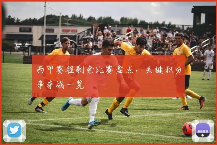 西甲赛程剩余比赛盘点，关键积分争夺战一览